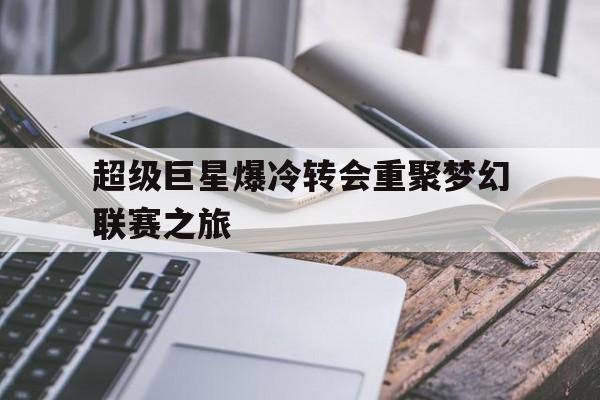 开云APP-包含超级巨星爆冷转会重聚梦幻联赛之旅的词条
